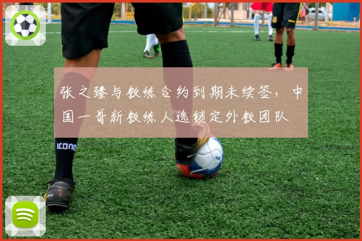 张之臻与教练合约到期未续签，中国一哥新教练人选锁定外教团队