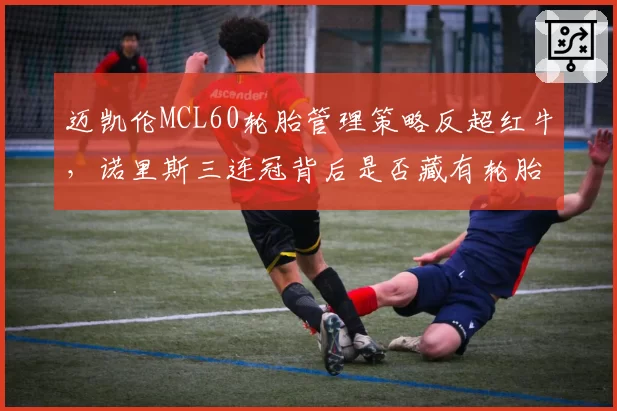 迈凯伦MCL60轮胎管理策略反超红牛,诺里斯三连冠背后是否藏有轮胎升温绝技?