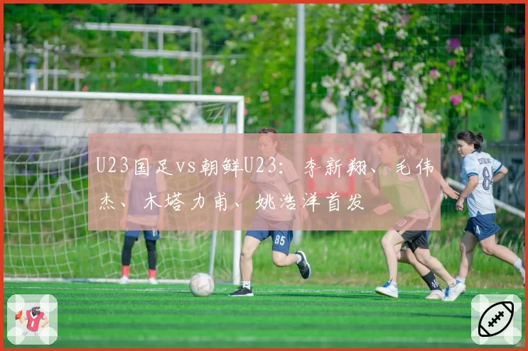 U23国足vs朝鲜U23:李新翔、毛伟杰、木塔力甫、姚浩洋首发
