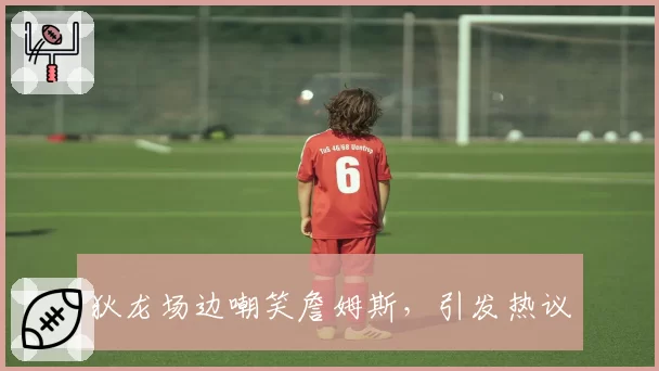 狄龙场边嘲笑詹姆斯,引发热议