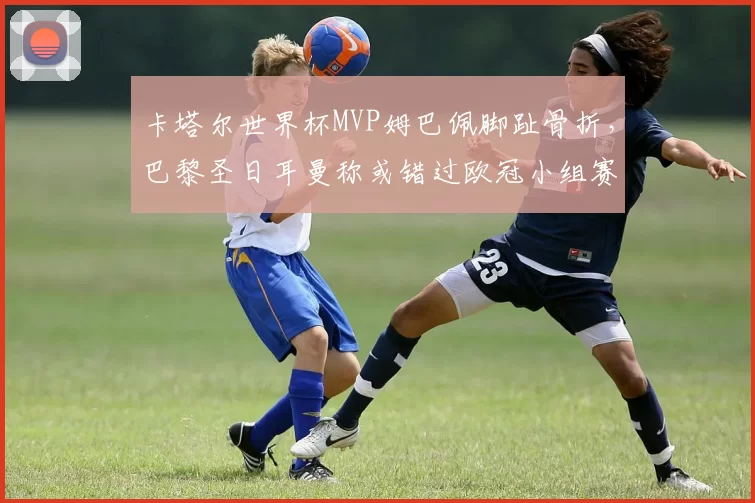 卡塔尔世界杯MVP姆巴佩脚趾骨折，巴黎圣日耳曼称或错过欧冠小组赛