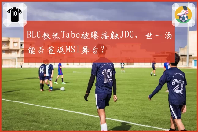 BLG教练Tabe被曝接触JDG,世一汤能否重返MSI舞台?