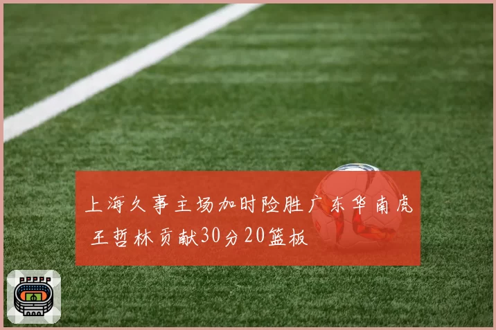 上海久事主场加时险胜广东华南虎 王哲林贡献30分20篮板