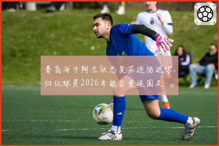 青岛海牛阿兰状态复苏连场进球，归化球员2026年能否重返国足