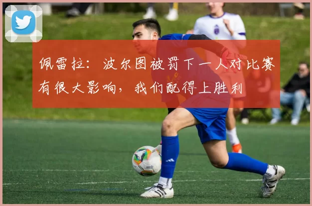 佩雷拉：波尔图被罚下一人对比赛有很大影响，我们配得上胜利