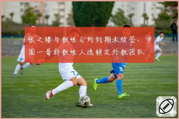 张之臻与教练合约到期未续签，中国一哥新教练人选锁定外教团队
