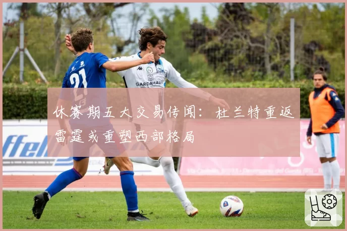 休赛期五大交易传闻：杜兰特重返雷霆或重塑西部格局