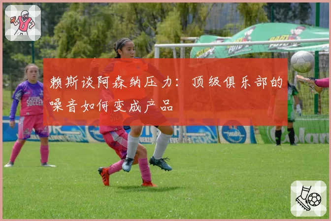 赖斯谈阿森纳压力:顶级俱乐部的噪音如何变成产品