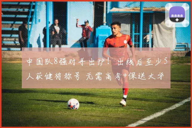 中国队8强对手出炉！出线后至少5人获健将称号 无需高考+保送大学