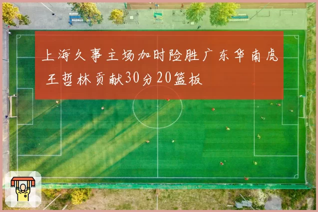 上海久事主场加时险胜广东华南虎 王哲林贡献30分20篮板