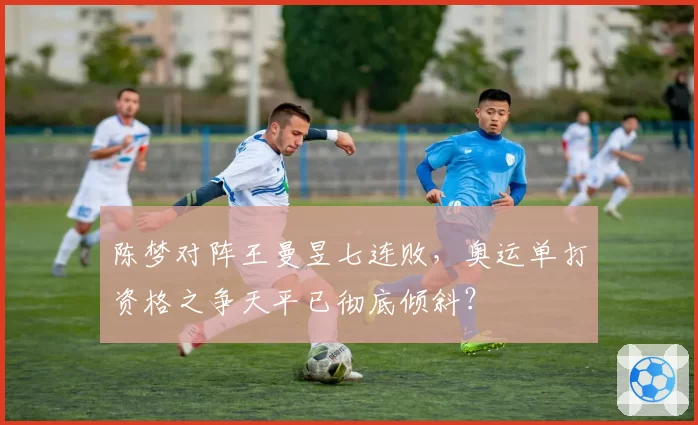 陈梦对阵王曼昱七连败,奥运单打资格之争天平已彻底倾斜?