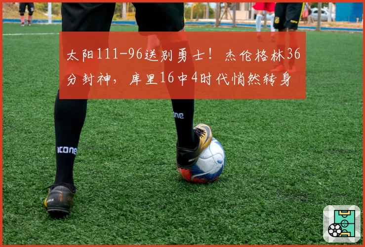 太阳111-96送别勇士！杰伦格林36分封神，库里16中4时代悄然转身