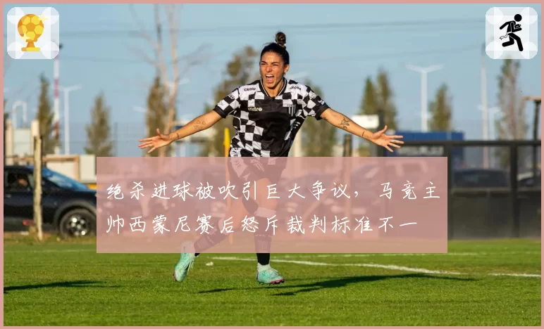 绝杀进球被吹引巨大争议，马竞主帅西蒙尼赛后怒斥裁判标准不一