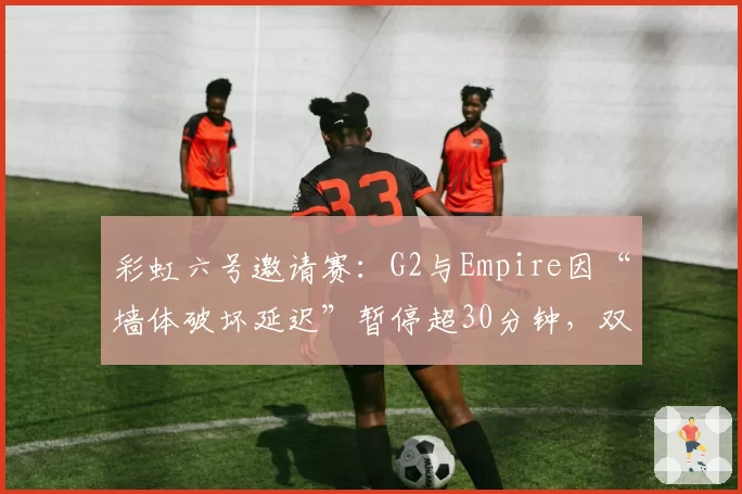 彩虹六号邀请赛:G2与Empire因“墙体破坏延迟”暂停超30分钟,双方教练场边对骂