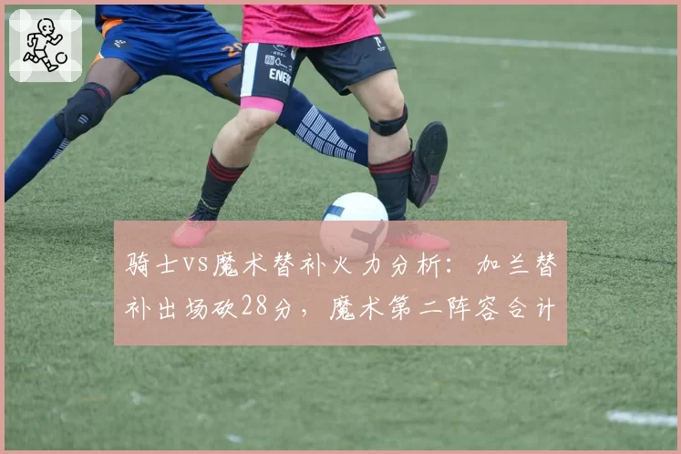 骑士vs魔术替补火力分析:加兰替补出场砍28分,魔术第二阵容合计仅21分