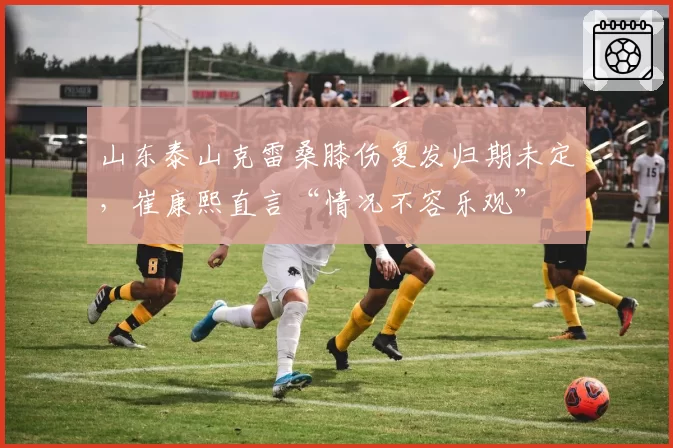 山东泰山克雷桑膝伤复发归期未定，崔康熙直言“情况不容乐观”