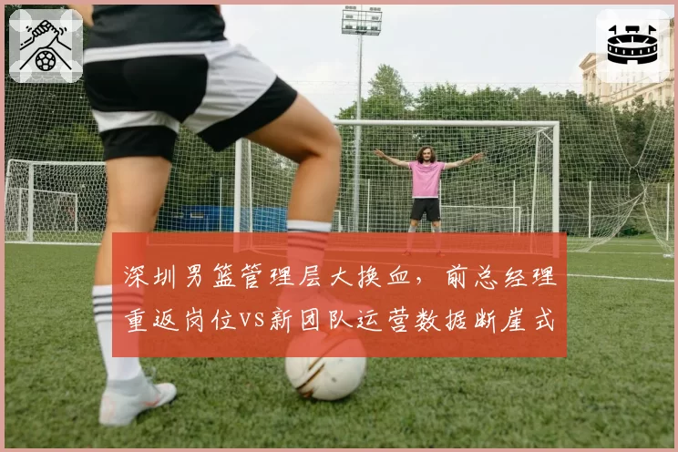 深圳男篮管理层大换血,前总经理重返岗位vs新团队运营数据断崖式下滑