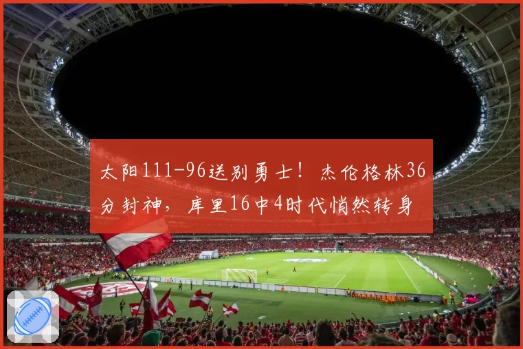 太阳111-96送别勇士!杰伦格林36分封神,库里16中4时代悄然转身