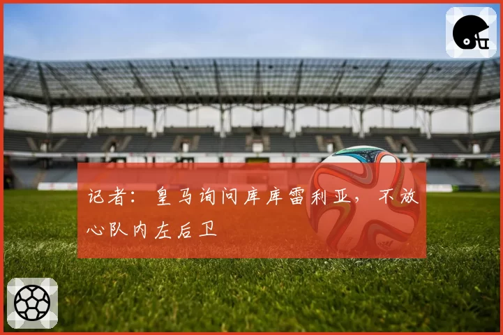 记者：皇马询问库库雷利亚，不放心队内左后卫