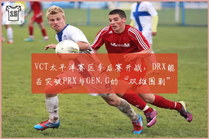 VCT太平洋赛区季后赛开战，DRX能否突破PRX与GEN.G的“双雄围剿”？