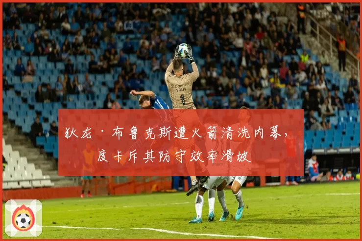 狄龙·布鲁克斯遭火箭清洗内幕，乌度卡斥其防守效率滑坡