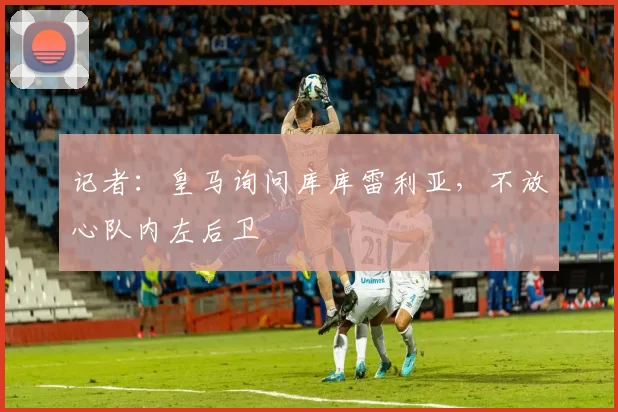 记者：皇马询问库库雷利亚，不放心队内左后卫