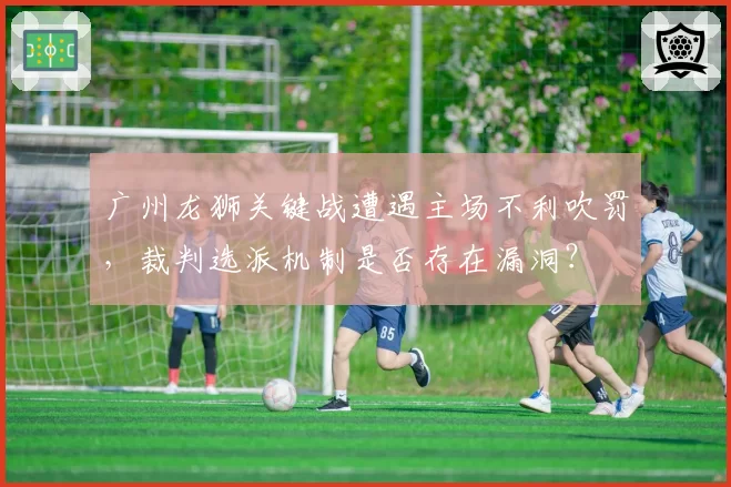 广州龙狮关键战遭遇主场不利吹罚，裁判选派机制是否存在漏洞？