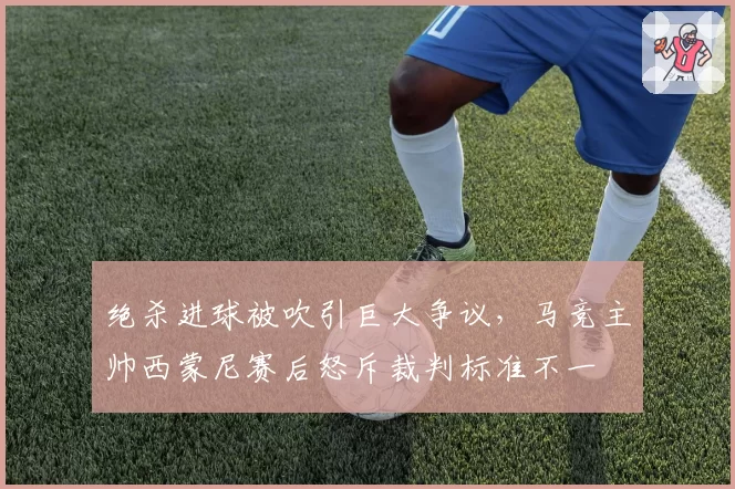 绝杀进球被吹引巨大争议，马竞主帅西蒙尼赛后怒斥裁判标准不一