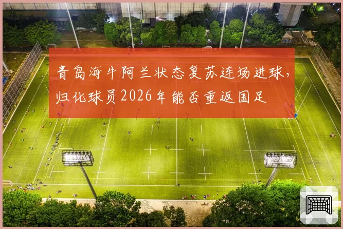 青岛海牛阿兰状态复苏连场进球，归化球员2026年能否重返国足