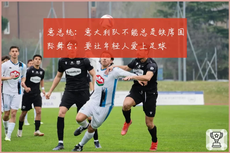 意总统：意大利队不能总是缺席国际舞台；要让年轻人爱上足球