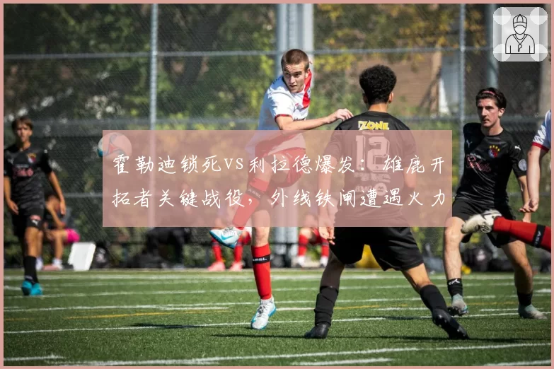 霍勒迪锁死vs利拉德爆发：雄鹿开拓者关键战役，外线铁闸遭遇火力考验
