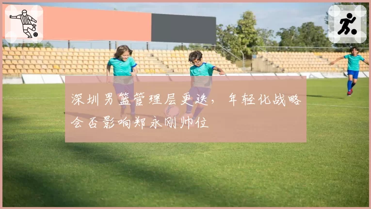 深圳男篮管理层更迭，年轻化战略会否影响郑永刚帅位