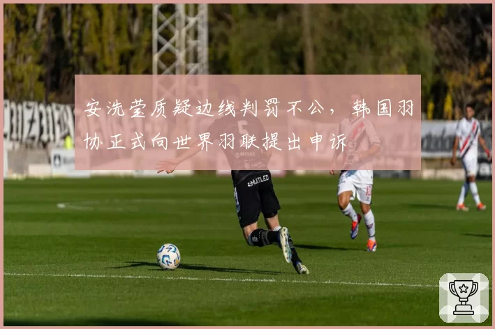 安洗莹质疑边线判罚不公，韩国羽协正式向世界羽联提出申诉
