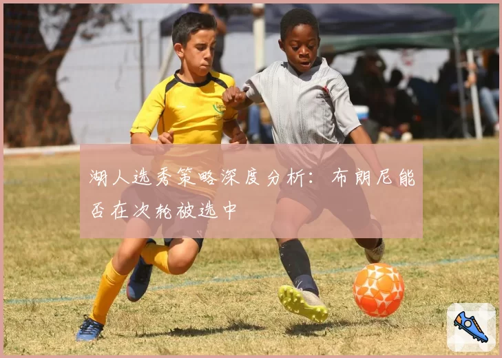 湖人选秀策略深度分析：布朗尼能否在次轮被选中