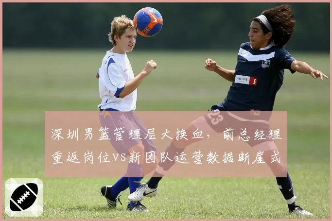 深圳男篮管理层大换血,前总经理重返岗位vs新团队运营数据断崖式下滑