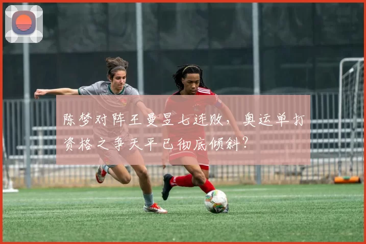 陈梦对阵王曼昱七连败,奥运单打资格之争天平已彻底倾斜?