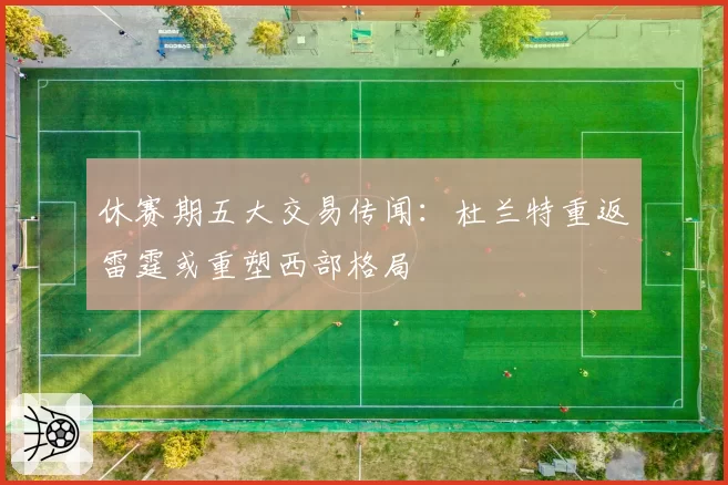 休赛期五大交易传闻：杜兰特重返雷霆或重塑西部格局