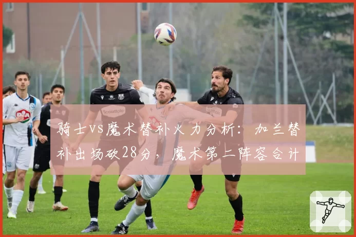 骑士vs魔术替补火力分析：加兰替补出场砍28分，魔术第二阵容合计仅21分